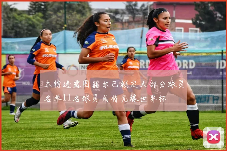 本特透露图赫尔已锁定大部分球员名单11名球员或将无缘世界杯