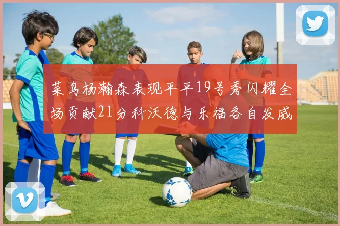 菜鸟杨瀚森表现平平19号秀闪耀全场贡献21分科沃德与乐福各自发威