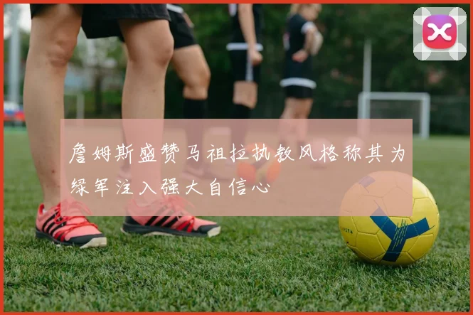 詹姆斯盛赞马祖拉执教风格称其为绿军注入强大自信心