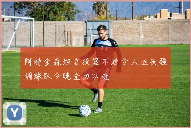 阿特金森坦言投篮不进令人沮丧强调球队今晚全力以赴