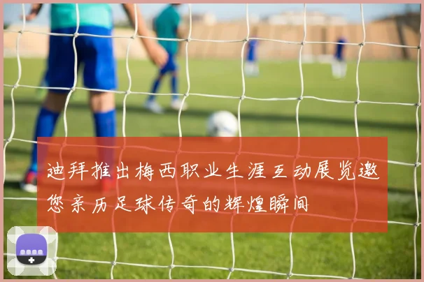 迪拜推出梅西职业生涯互动展览邀您亲历足球传奇的辉煌瞬间