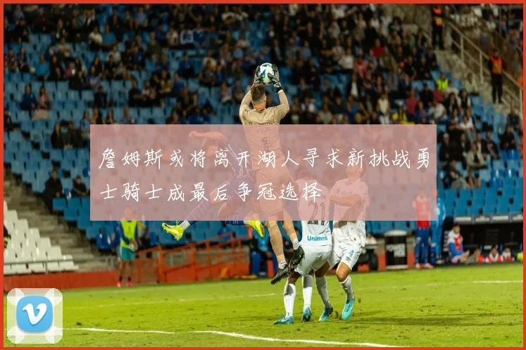 詹姆斯或将离开湖人寻求新挑战勇士骑士成最后争冠选择