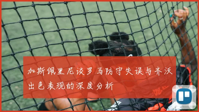 加斯佩里尼谈罗马防守失误与齐沃出色表现的深度分析