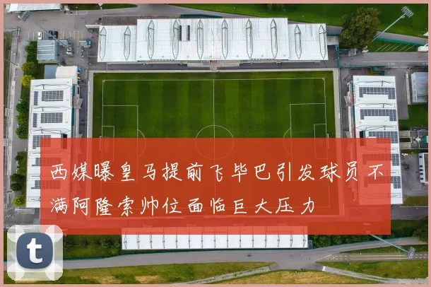 西媒曝皇马提前飞毕巴引发球员不满阿隆索帅位面临巨大压力