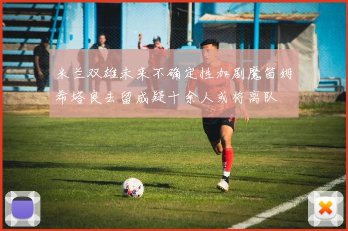米兰双雄未来不确定性加剧魔笛姆希塔良去留成疑十余人或将离队