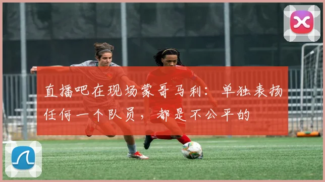 直播吧在现场蒙哥马利：单独表扬任何一个队员，都是不公平的