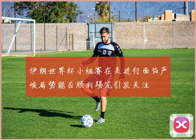 伊朗世界杯小组赛在美进行面临严峻局势能否顺利踢完引发关注