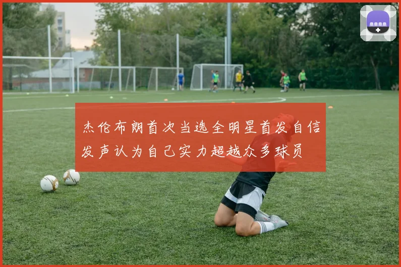 杰伦布朗首次当选全明星首发自信发声认为自己实力超越众多球员