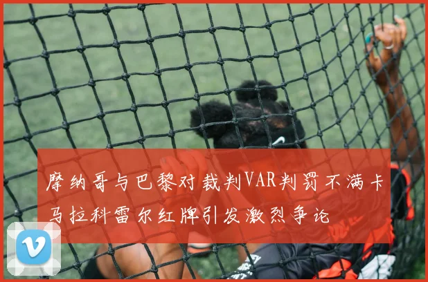 摩纳哥与巴黎对裁判VAR判罚不满卡马拉科雷尔红牌引发激烈争论