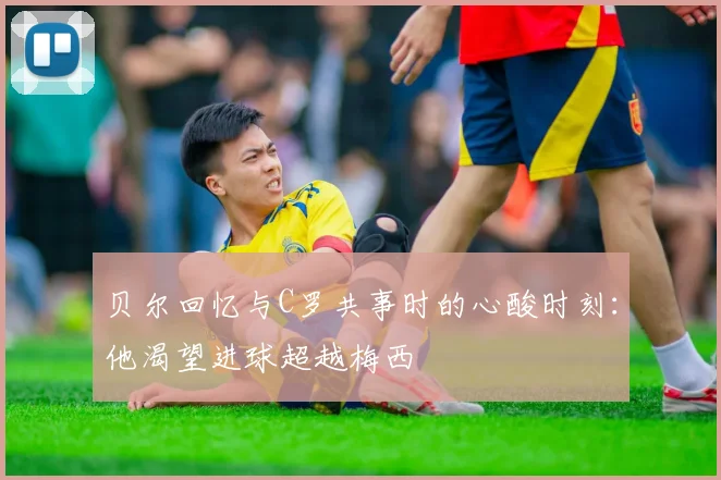 贝尔回忆与C罗共事时的心酸时刻：他渴望进球超越梅西