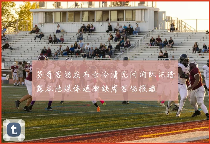 芬奇客场发布会冷清无问询队记透露本地媒体逐渐缺席客场报道