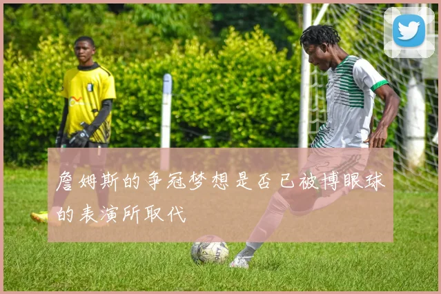 詹姆斯的争冠梦想是否已被博眼球的表演所取代