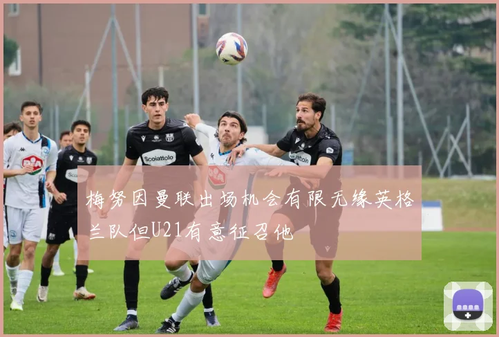 梅努因曼联出场机会有限无缘英格兰队但U21有意征召他