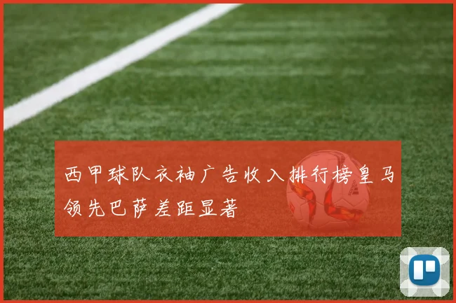 西甲球队衣袖广告收入排行榜皇马领先巴萨差距显著